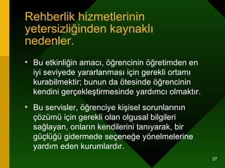 Rehberlik hizmetlerinin yetersizliğinden kaynaklı nedenler. Bu etkinliğin amacı, öğrencinin öğretimden en iyi seviyede yararlanması için gerekli ortamı kurabilmektir; bunun da ötesinde öğrencinin kendini gerçekleştirmesinde yardımcı olmaktır.  Bu servisler, öğrenciye kişisel sorunlarının çözümü için gerekli olan olgusal bilgileri sağlayan, onların kendilerini tanıyarak, bir güçlüğü gidermede seçeneğe yönelmelerine  yardım eden kurumlardır.  