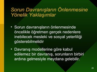 Sorun Davranışların Önlenmesine Yönelik Yaklaşımlar   Sorun davranışların önlenmesinde öncelikle öğretmen gerçek nedenlere inebilecek mesleki ve sosyal yeterliliği gösterebilmelidir  Davranış modellerine göre kabul edilemez bir davranış, sorunların birbiri ardına gelmesiyle meydana gelebilir.  