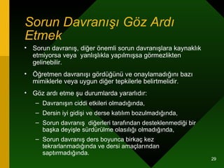 Sorun Davranışı Göz Ardı Etmek   Sorun davranış, diğer önemli sorun davranışlara kaynaklık etmiyorsa veya  yanlışlıkla yapılmışsa görmezlikten gelinebilir.  Öğretmen davranışı gördüğünü ve onaylamadığını bazı mimiklerle veya uygun diğer tepkilerle belirtmelidir. Göz ardı etme şu durumlarda yararlıdır: Davranışın ciddi etkileri olmadığında, Dersin iyi gidişi ve derse katılım bozulmadığında, Sorun davranış  diğerleri tarafından desteklenmediği bir başka deyişle sürdürülme olasılığı olmadığında, Sorun davranış ders boyunca birkaç kez tekrarlanmadığında ve dersi amaçlarından saptırmadığında. 