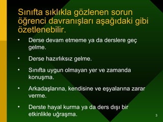 Sınıfta sıklıkla gözlenen sorun öğrenci davranışları aşağıdaki gibi özetlenebilir.  Derse devam etmeme ya da derslere geç gelme.  Derse hazırlıksız gelme.  Sınıfta uygun olmayan yer ve zamanda konuşma.  Arkadaşlarına, kendisine ve eşyalarına zarar verme.  Derste hayal kurma ya da ders dışı bir etkinlikle uğraşma.  