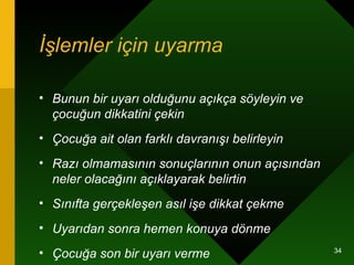 İşlemler için uyarma   Bunun bir uyarı olduğunu açıkça söyleyin ve çocuğun dikkatini çekin   Çocuğa ait olan farklı davranışı belirleyin   Razı olmamasının sonuçlarının onun açısından neler olacağını açıklayarak belirtin   Sınıfta gerçekleşen asıl işe dikkat çekme   Uyarıdan sonra hemen konuya dönme   Çocuğa son bir uyarı verme   