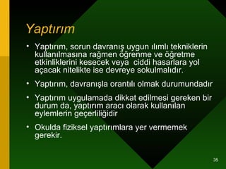 Yaptırım   Yaptırım, sorun davranış uygun ılımlı tekniklerin kullanılmasına rağmen öğrenme ve öğretme etkinliklerini kesecek veya  ciddi hasarlara yol açacak nitelikte ise devreye sokulmalıdır.  Yaptırım, davranışla orantılı olmak durumundadır  Yaptırım uygulamada dikkat edilmesi gereken bir durum da, yaptırım aracı olarak kullanılan eylemlerin geçerliliğidir  Okulda fiziksel yaptırımlara yer vermemek gerekir.  