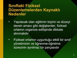 Sınıftaki Fiziksel Düzenlemelerden Kaynaklı Nedenler Yapılacak olan eğitimin biçimi ve düzeyi dersin amacı gibi değişkenler, fiziksel ortamın organize edilişinde dikkate alınmalıdır  Fiziksel ortamın uygunluğu etkili bir sınıf yönetiminin ve öğrenme-öğretme sürecinin ayrılmaz bir parçasıdır  