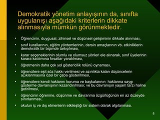Demokratik yönetim anlayışının da, sınıfta uygulanışı aşağıdaki kriterlerin dikkate alınmasıyla mümkün görünmektedir. Öğrencinin, duygusal, zihinsel ve düşünsel gelişiminin dikkate alınması,  sınıf kurallarının, eğitim yöntemlerinin, dersin amaçlarının vb. etkinliklerin demokratik bir biçimde tartışılması,  karar seçeneklerinin olumlu ve olumsuz yönleri ele alınarak, sınıf üyelerinin karara katılımına fırsatlar yaratılması,  öğretmenin daha çok yol göstericilik rolünü oynaması,  öğrencilere eşit söz hakkı verilmesi ve azınlıkta kalan düşüncelerin açıklanmasına özel bir çaba gösterilmesi,  öğrencilere kendi haklarını koruma ve başkalarının  haklarına saygı gösterme davranışının kazandırılması; ve bu davranışın yaşam tarzı haline getirilmesi,  öğrencinin öğrenme, düşünme ve davranma özgürlüğünün en az düzeyde sınırlanması, okulun iç ve dış etmenlerin etkileştiği bir sistem olarak algılanması.  