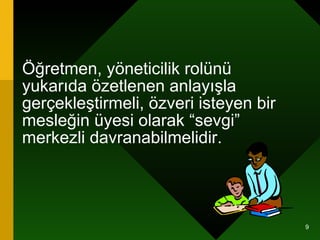 Öğretmen, yöneticilik rolünü yukarıda özetlenen anlayışla gerçekleştirmeli, özveri isteyen bir mesleğin üyesi olarak “sevgi” merkezli davranabilmelidir. 