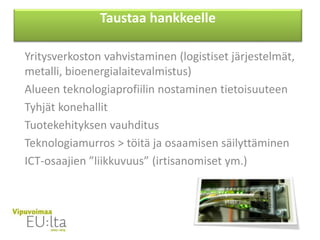 Yritysverkoston vahvistaminen (logistiset järjestelmät,
metalli, bioenergialaitevalmistus)
Alueen teknologiaprofiilin nostaminen tietoisuuteen
Tyhjät konehallit
Tuotekehityksen vauhditus
Teknologiamurros > töitä ja osaamisen säilyttäminen
ICT-osaajien ”liikkuvuus” (irtisanomiset ym.)
Taustaa hankkeelle
 
