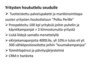Yritysten houkuttelu seudulle
 Tuotteistettu palvelupaketti ja markkinointitapa
uusien yritysten houkutteluun ”Polku Perille”
 Prospektoitu 100 kpl yrityksiä joihin puhelin ja
käyntikampanjat > 3 kiinnostunutta yritystä
 Lisää liidejä samalla menettelyllä
 eKirjekamapanjoita 4000:lle, yli 10%:n tulos eli yli
300 sähköpostiosoitetta joihin ”kuumakampanjaa”
 Toimitilapörssi ja päivitysjärjestelmä
 CRM:n hankinta
 