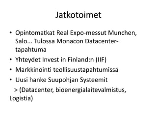 Jatkotoimet
• Opintomatkat Real Expo-messut Munchen,
Salo... Tulossa Monacon Datacenter-
tapahtuma
• Yhteydet Invest in Finland:n (IIF)
• Markkinointi teollisuustapahtumissa
• Uusi hanke Suupohjan Systeemit
> (Datacenter, bioenergialaitevalmistus,
Logistia)
 
