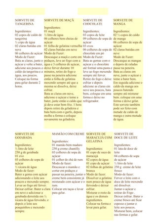 SORVETE DE                SORVETE DE MAÇÃ                  SORVETE DE               SORVETE DE
TANGERINA                                                  CHOCOLATE                MANGA
                          Ingredientes:
Ingredientes:             01 maçã                          Ingredientes:            Ingredientes:
02 copos de caldo de      ½ litro de água                  03 copos de leite        02 ½ copos de caldo
tangerina                 06 colheres bem cheias de        09 colheres de sopa de   de manga
½ copo de água            açúcar                           açúcar                   06 colheres de sopa de
02 claras batidas em      01 folha de gelatina vermelha    03 ovos                  açúcar
neve                      02 claras batidas em neve        06 colheres de sopa de   02 claras batidas em
06 colheres de açúcar     Modo de Fazer:                   chocolate em pó          neve
Modo de Fazer:            Descasque a maçã e corte em      Modo de Fazer:           Modo de Fazer:
Bata as claras, junte o   pedaços, leve ao fogo com a      Bata as gemas com o      Descasque as mangas
açúcar e volte a bater,   água e 3 colheres de açúcar,     açúcar e o chocolate     e depois de raladas
adicione aos poucos o     deixe ferver durante 10          até formar uma pasta e   passe na peneira.
caldo da tangerina e a    minutos, retire do fogo e        leve ao fogo mexendo     Bata as claras em
água, aos poucos.         passe na peneira adicione        sempre até ferver.       neve, junte o açúcar e
Coloque na forma          então a folha de gelatina        Retire do fogo e deixe   torne a bater bem.
para gelar durante 2      mexendo sempre até que a         esfriar e depois         Em seguida adicione o
horas.                    mesma se dissolva, deixe         adicione as claras em    caldo da manga aos
                          esfriar.                         neve aos poucos, bata    poucos batendo
                          Bata as claras em neve,          bem, coloque em uma      sempre até misturar
                          adicione o açúcar e torne a      forma e deixe no         bem. coloque em uma
                          bater, junte então o caldo que   refrigerador.            forma e deixe gelar.
                          já deve estar bem frio. 1 hora                            Este sorvete também
                          depois retire da geladeira e                              pode ser feito com
                          bata bem com o garfo, depois                              metade de caldo de
                          molhe a forma e coloque                                   manga e outra metade
                          novamente na geladeira.                                   de água.



SORVETE DE                    MAMÃO COM CREME SORVETE DE                            SORVETE DE
GOIABADA                                                  MARACUJÁ COM              DOCE DE LEITE
                              Ingredientes:               GELATINA
Ingredientes:                 01 mamão bem maduro                                   Ingredientes:
½ litro de leite              250 g creme chantilly       Ingredientes:             01 lata de doce de
250 g de goiabada             03 colheres de sopa de      01 copo de suco de        leite
01 ovo                        açúcar                      maracujá                  04 colheres de sopa
03 colheres de sopa de        01 colher de chá de rum 02 copos de água              de açúcar
açúcar                        Modo de fazer:              01 copo de açúcar         ½ litro de leite
½ xícara de água              Descascar o mamão e         02 folhas de gelatina     250 g creme de leite
Modo de fazer:                cortar em pedaços e         branca                    fresco
Bater a gema com açúcar       passar na peneira, juntar o Modo de fazer:            Modo de fazer:
adicionando o leite aos       creme bem consistente já Dissolver a gelatina         Ferver o leite com o
poucos e mexendo sempre. misturado com açúcar e o num pouco de água                 doce de leite mexendo
Levar ao fogo até ferver.     rum.                        fervendo e deixar         até dissolver.
Deixar esfriar. Bater a clara Colocar em taças e levar esfriar.                     Juntar o açúcar e
em neve e adicionar a         para gelar.                 Misturar o resto da       retirar do Fogo .
goiabada derretida em ½                                   água e os demais          Deixar esfriar. Bater o
xícara de água fervendo, e                                ingredientes.             creme fresco até ficar
depois o leite aos                                        Colocar na forma e        espesso e juntar o
pouquinhos e mexendo                                      levar para gelar.         leite aos poucos.
sempre.                                                                             Misturar bem, colocar
                                                                                    nas formas e gelar.
 