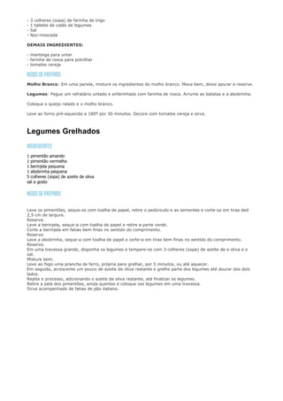 -   3 colheres (sopa) de farinha de trigo
-   1 tablete de caldo de legumes
-   Sal
-   Noz-moscada

DEMAIS INGREDIENTES:

- manteiga para untar
- farinha de rosca para polvilhar
- tomates cereja



Molho Branco: Em uma panela, misture os ingredientes do molho branco. Mexa bem, deixe apurar e reserve.

Legumes: Pegue um refratário untado e enfarinhado com farinha de rosca. Arrume as batatas e a abobrinha.

Coloque o queijo ralado e o molho branco.

Leve ao forno pré-aquecido a 180º por 30 minutos. Decore com tomates cereja e sirva.



Legumes Grelhados


1 pimentão amarelo
1 pimentão vermelho
1 berinjela pequena
1 abobrinha pequena
5 colheres (sopa) de azeite de oliva
sal a gosto




Lave os pimentões, seque-os com toalha de papel, retire o pedúnculo e as sementes e corte-os em tiras ded
2,5 cm de largura.
Reserve.
Lave a berinjela, seque-a com toalha de papel e retire a parte verde.
Corte a berinjela em fatias bem finas no sentido do comprimento.
Reserve.
Lave a abobrinha, seque-a com toalha de papel e corte-a em tiras bem finas no sentido do comprimento.
Reserve.
Em uma travessa grande, disponha os legumes e tempere-os com 3 colheres (sopa) de azeite de e oliva e o
sal.
Misture bem.
Leve ao fogo uma prancha de ferro, própria para grelhar, por 5 minutos, ou até aquecer.
Em seguida, acrescente um pouco de azeite de oliva restante e grelhe parte dos legumes até dourar dos dois
lados.
Repita o processo, adicionando o azeite de oliva restante, até finalizar os legumes.
Retire a pele dos pimentões, ainda quentes e coloque oss legumes em uma travessa.
Sirva acompanhado de fatias de pão italiano.
 