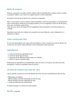 Modo de preparo
Primeiro, descasque e cozinhe o inhame. Depois, bata no liquidificador o inhame cozido e cortado
em pedaços médios, com o kefir ou o iogurte natural e o leite condensado.

Se preferir tomar picolé, já pode levar a mistura ao congelador.

Mas, se você quiser o sorvete cremoso, bata na batedeira o creme de leite gelado e o emulsificante e
junte as duas partes. Ponha em um recipiente plástico, leve ao congelador e deixe de um dia para o
outro, por, no mínimo, quatro horas.
Antes de servir, deixe um tempo fora do congelador. Pode acompanhar com frutas da época ou
castanha.

Importante: quem não tiver inhame em casa pode usar outro tubérculo, como a batata-doce e a
macaxeira ou aipim.


Leite condensado diet
Se você está preocupado com o peso, não tem problema. Anote a receita do sorvete de inhame em
versão diet, sem açúcar. Basta substituir o leite condensado comum pelo diet.


Ingredientes
- 1 xícara de chá de leite desnatado em pó;
- ½ xícara de chá de água fervente;
- ½ xícara de chá de adoçante dietético para uso culinário;
- 1 colher de sopa de margarina light.

Ponha todos os ingredientes no liquidificador e bata de cinco a 10 minutos, até obter um creme
homogêneo. Conserve na geladeira antes de utilizar.


Sorvete de inhame sem leite de vaca
Agora, aprenda a receita do sorvete de inhame sem leite vaca que é substituído por leite de soja:

- 400g gramas de inhame;
- 400 ml mililitros de kefir fermentado em leite de soja;
- 200 ml mililitros de leite condensado de soja;
- 1 colher de sobremesa de emulsificante.

O modo de preparo é o mesmo da versão padrão.


Rende:     15 porções
 