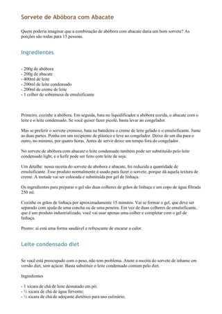 Sorvete de Abóbora com Abacate

Quem poderia imaginar que a combinação de abóbora com abacate daria um bom sorvete? As
porções são todas para 15 pessoas.


Ingredientes

- 200g de abóbora
- 200g de abacate
- 400ml de leite
- 200ml de leite condensado
- 200ml de creme de leite
- 1 colher de sobremesa de emulsificante



Primeiro, cozinhe a abóbora. Em seguida, bata no liquidificador a abóbora cozida, o abacate com o
leite e o leite condensado. Se você quiser fazer picolé, basta levar ao congelador.

Mas se preferir o sorvete cremoso, bata na batedeira o creme de leite gelado e o emulsificante. Junte
as duas partes. Ponha em um recipiente de plástico e leve ao congelador. Deixe de um dia para o
outro, no mínimo, por quatro horas. Antes de servir deixe um tempo fora do congelador.

No sorvete de abóbora com abacate o leite condensado também pode ser substituído pelo leite
condensado light, e o kefir pode ser feito com leite de soja.

Um detalhe: nessa receita do sorvete de abobora e abacate, foi reduzida a quantidade de
emulsificante. Esse produto normalmente é usado para fazer o sorvete, porque dá aquela textura de
creme. A metade vai ser colocada e substituída por gel de linhaça.

Os ingredientes para preparar o gel são duas colheres de grãos de linhaça e um copo de água filtrada
250 ml.

Cozinhe os grãos de linhaça por aproximadamente 15 minutos. Vai se formar o gel, que deve ser
separado com ajuda de uma concha ou de uma peneira. Em vez de duas colheres de emulsificante,
que é um produto industrializado, você vai usar apenas uma colher e completar com o gel de
linhaça.

Pronto: aí está uma forma saudável e refrescante de encarar o calor.


Leite condensado diet

Se você está preocupado com o peso, não tem problema. Anote a receita do sorvete de inhame em
versão diet, sem açúcar. Basta substituir o leite condensado comum pelo diet.

Ingredientes

- 1 xícara de chá de leite desnatado em pó;
- ½ xícara de chá de água fervente;
- ½ xícara de chá de adoçante dietético para uso culinário;
 
