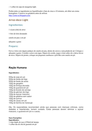- 1 colher de sopa de margarina light.

Ponha todos os ingredientes no liquidificador e bata de cinco a 10 minutos, até obter um creme
homogêneo. Conserve na geladeira antes de utilizar.
http://come-se.blogspot.com/

Arroz-doce Light
Ingredientes:
1 xícara (chá) de arroz

1 litro de leite desnatado

canela em pau e em pó

adoçante a gosto

Preparo:
Ferva o leite com alguns pedaços de canela em pau, dentes de cravos e uma pitada de sal. Coloque o
adoçante a gosto. Cozinhe o arroz com água. Depois de cozido, jogue o leite sobre ele e deixe ferver
de novo. Depois de pronto, coloque em pequenas cumbucas e polvilhe com canela em pó.




Ração Humana
Ingredientes:

500g de soja em pó
500g de farelo de trigo
500g de farelo de aveia
100g de gergelim
100g de linhaça dourada
100g de guaraná em pó
100g de levedo de cerveja
100g de gérmen de trigo
100g de açúcar mascavo
100g de gelatina sem sabor
100g de quinua
100g de cacau em pó
100g de farinha de maracujá

Obs: Os especialistas recomendam ainda que pessoas com doenças crônicas, como
diabetes e hipertensão, tomem cuidado. Estas pessoas devem eliminar o açúcar
mascavo, o guaraná em pó e o cacau.


Suco Energético
Ingredientes:
1 copo duplo de suco (250ml) de laranja
1 colher das de chá de guaraná em pó
 