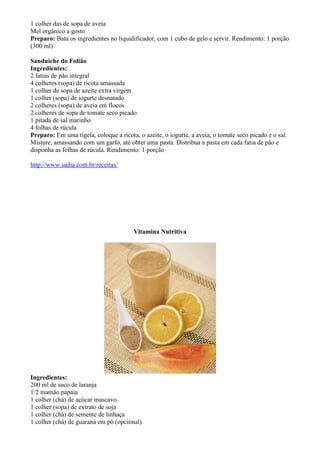 1 colher das de sopa de aveia
Mel orgânico a gosto
Preparo: Bata os ingredientes no liquidificador, com 1 cubo de gelo e servir. Rendimento: 1 porção
(300 ml)

Sanduíche do Folião
Ingredientes:
2 fatias de pão integral
4 colheres (sopa) de ricota amassada
1 colher de sopa de azeite extra virgem
1 colher (sopa) de iogurte desnatado
2 colheres (sopa) de aveia em flocos
2 colheres de sopa de tomate seco picado
1 pitada de sal marinho
4 folhas de rúcula
Preparo: Em uma tigela, coloque a ricota, o azeite, o iogurte, a aveia, o tomate seco picado e o sal.
Misture, amassando com um garfo, até obter uma pasta. Distribua a pasta em cada fatia de pão e
disponha as folhas de rúcula. Rendimento: 1 porção

http://www.sadia.com.br/receitas/




                                        Vitamina Nutritiva




Ingredientes:
200 ml de suco de laranja
1/2 mamão papaia
1 colher (chá) de açúcar mascavo
1 colher (sopa) de extrato de soja
1 colher (chá) de semente de linhaça
1 colher (chá) de guaraná em pó (opcional)
 