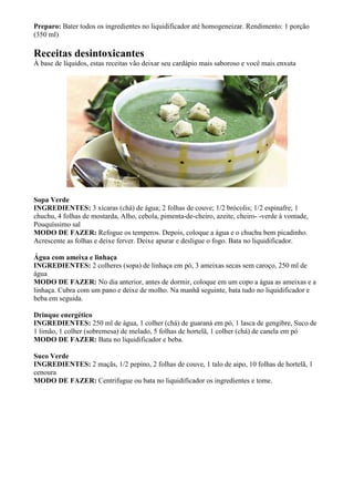 Preparo: Bater todos os ingredientes no liquidificador até homogeneizar. Rendimento: 1 porção
(350 ml)

Receitas desintoxicantes
À base de líquidos, estas receitas vão deixar seu cardápio mais saboroso e você mais enxuta




Sopa Verde
INGREDIENTES: 3 xícaras (chá) de água; 2 folhas de couve; 1/2 brócolis; 1/2 espinafre; 1
chuchu, 4 folhas de mostarda, Alho, cebola, pimenta-de-cheiro, azeite, cheiro- -verde à vontade,
Pouquíssimo sal
MODO DE FAZER: Refogue os temperos. Depois, coloque a água e o chuchu bem picadinho.
Acrescente as folhas e deixe ferver. Deixe apurar e desligue o fogo. Bata no liquidificador.

Água com ameixa e linhaça
INGREDIENTES: 2 colheres (sopa) de linhaça em pó, 3 ameixas secas sem caroço, 250 ml de
água
MODO DE FAZER: No dia anterior, antes de dormir, coloque em um copo a água as ameixas e a
linhaça. Cubra com um pano e deixe de molho. Na manhã seguinte, bata tudo no liquidificador e
beba em seguida.

Drinque energético
INGREDIENTES: 250 ml de água, 1 colher (chá) de guaraná em pó, 1 lasca de gengibre, Suco de
1 limão, 1 colher (sobremesa) de melado, 5 folhas de hortelã, 1 colher (chá) de canela em pó
MODO DE FAZER: Bata no liquidificador e beba.

Suco Verde
INGREDIENTES: 2 maçãs, 1/2 pepino, 2 folhas de couve, 1 talo de aipo, 10 folhas de hortelã, 1
cenoura
MODO DE FAZER: Centrifugue ou bata no liquidificador os ingredientes e tome.
 