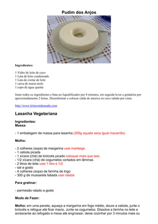 Pudim dos Anjos




Ingredientes:

1 Vidro de leite de coco
1 Lata de leite condensado
1 Lata de creme de leite
1 caixa de maria mole
1 copo de água quente

Junte todos os ingredientes e bata no liquidificador por 8 minutos, em seguida levar a geladeira por
aproximadamente 2 horas. Desenformar e colocar calda de ameixa ou coco ralado por cima.

http://www.leitecondensado.com

Lasanha Vegetariana
Ingredientes:
Massa:

- 1 embalagem de massa para lasanha (200g aquela seca igual macarrão)

Molho:

- 2 colheres (sopa) de margarina usei manteiga
- 1 cebola picada
- 1 xícara (chá) de brócolis picado coloquei mais que isso
- 1/2 xícara (chá) de cogumelos cortados em lâminas
- 2 litros de leite usei 1 litro e 1/2
- sal a gosto
- 4 colheres (sopa) de farinha de trigo
- 300 g de mussarela fatiada usei ralada

Para gratinar:

- parmesão ralado a gosto

Modo de Fazer:

Molho: em uma panela, aqueça a margarina em fogo médio, doure a cebola, junte o
brócolis e refogue até ficar macio. Junte os cogumelos. Dissolva a farinha no leite e
acrescente ao refogado e mexa até engrossar, deixe cozinhar por 3 minutos mais ou
 