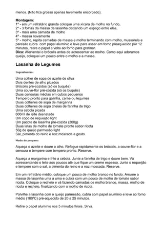 menos. (Não fica grosso apenas levemente encorpado).

Montagem:
1º - em um refratário grande coloque uma xícara de molho no fundo,
2º - 3 folhas da massa de lasanha deixando um espaço entre elas,
3º - mais uma camada de molho
4º - massa novamente
5º - molho, repita camadas de massa e molho terminando com molho, mussarela e
paresão cubra com papel aluminio e leve para assar em forno preaquecido por 12
minutos, retire o papel e volte ao forno para gratinar.
Dica: Aferventei o brócolis antes de acrescentar ao molho. Como aqui adoramos
queijo, coloquei um pouco entre o molho e a massa.

Lasanha de Legumes
Ingredientes:

Uma colher de sopa de azeite de oliva
Dois dentes de alho picados
Brócolis pré-cozidos (só os buquês)
Uma couve-flor pré-cozida (só os buquês)
Duas cenouras médias em cubos pequenos
Tempero pronto para galinha, carne ou legumes
Duas colheres de sopa de margarina
Duas colheres de sopa cheias de farinha de trigo
Uma cebola picada
600ml de leite desnatado
Um copo de requeijão light
Um pacote de lasanha pré-cozida (200g)
Duas latas de molho de tomate pronto sabor ricota
50g de queijo parmesão light
Sal, pimenta do reino e noz moscada a gosto
Modo de preparo:

Aqueça o azeite e doure o alho. Refogue rapidamente os brócolis, a couve-flor e a
cenoura e tempere com tempero pronto. Reserve.

Aqueça a margarina e frite a cebola. Junte a farinha de trigo e doure bem. Vá
acrescentando o leite aos poucos até que fique um creme espesso. Junte o requeijão
e tempere com o sal, a pimenta do reino e a noz moscada. Reserve.

Em um refratário médio, coloque um pouco de molho branco no fundo. Arrume a
massa de lasanha uma a uma e cubra com um pouco de molho de tomate sabor
ricota. Coloque o recheio e vá fazendo camadas de molho branco, massa, molho de
ricota e recheio, finalizando com o molho de ricota.

Polvilhe a lasanha com o queijo parmesão, cubra com papel alumínio e leve ao forno
médio (180ºC) pré-aquecido de 20 a 25 minutos.

Retire o papel alumínio nos 5 minutos finais. Sirva.
 