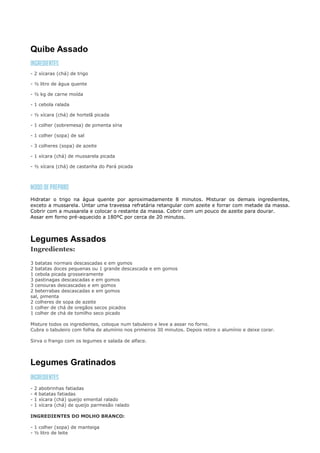 Quibe Assado

- 2 xícaras (chá) de trigo

- ½ litro de água quente

- ½ kg de carne moída

- 1 cebola ralada

- ½ xícara (chá) de hortelã picada

- 1 colher (sobremesa) de pimenta síria

- 1 colher (sopa) de sal

- 3 colheres (sopa) de azeite

- 1 xícara (chá) de mussarela picada

- ½ xícara (chá) de castanha do Pará picada




Hidratar o trigo na água quente por aproximadamente 8 minutos. Misturar os demais ingredientes,
exceto a mussarela. Untar uma travessa refratária retangular com azeite e forrar com metade da massa.
Cobrir com a mussarela e colocar o restante da massa. Cobrir com um pouco de azeite para dourar.
Assar em forno pré-aquecido a 180ºC por cerca de 20 minutos.



Legumes Assados
Ingredientes:

3 batatas normais descascadas e em gomos
2 batatas doces pequenas ou 1 grande descascada e em gomos
1 cebola picada grosseiramente
3 pastinagas descascadas e em gomos
3 cenouras descascadas e em gomos
2 beterrabas descascadas e em gomos
sal, pimenta
2 colheres de sopa de azeite
1 colher de chá de oregãos secos picados
1 colher de chá de tomilho seco picado

Misture todos os ingredientes, coloque num tabuleiro e leve a assar no forno.
Cubra o tabuleiro com folha de alumínio nos primeiros 30 minutos. Depois retire o alumínio e deixe corar.

Sirva o frango com os legumes e salada de alface.



Legumes Gratinados

-   2   abobrinhas fatiadas
-   4   batatas fatiadas
-   1   xícara (chá) queijo emental ralado
-   1   xícara (chá) de queijo parmesão ralado

INGREDIENTES DO MOLHO BRANCO:

- 1 colher (sopa) de manteiga
- ½ litro de leite
 