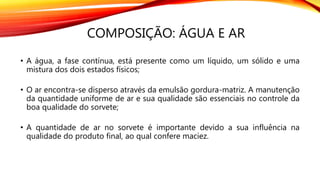 COMPOSIÇÃO: ÁGUA E AR
• A água, a fase contínua, está presente como um líquido, um sólido e uma
mistura dos dois estados físicos;
• O ar encontra-se disperso através da emulsão gordura-matriz. A manutenção
da quantidade uniforme de ar e sua qualidade são essenciais no controle da
boa qualidade do sorvete;
• A quantidade de ar no sorvete é importante devido a sua influência na
qualidade do produto final, ao qual confere maciez.
 