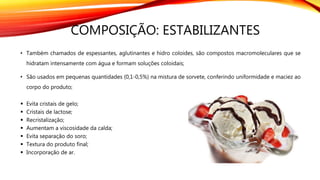 COMPOSIÇÃO: ESTABILIZANTES
• Também chamados de espessantes, aglutinantes e hidro coloides, são compostos macromoleculares que se
hidratam intensamente com água e formam soluções coloidais;
• São usados em pequenas quantidades (0,1-0,5%) na mistura de sorvete, conferindo uniformidade e maciez ao
corpo do produto;
 Evita cristais de gelo;
 Cristais de lactose;
 Recristalização;
 Aumentam a viscosidade da calda;
 Evita separação do soro;
 Textura do produto final;
 Incorporação de ar.
 
