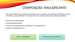 COMPOSIÇÃO: EMULSIFICANTE
• Os emulsificantes são substâncias químicas com uma parte da molécula hidrofóbica e outra
hidrofílica, que possibilitam a formação de uma emulsão reduzindo a tensão superficial.
 Promovem uniformidade;
 Controla aglomeração;
 Controla o reagrupamento da gordura no congelamento;
 Facilita a distribuição do ar;
Mono e diglicerídeos Monoestearato de sorbitana
 