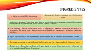 INGREDIENTES
• Leite : constitui 60% da mistura.
• Gorduras: confere cremosidade, e confere textura
suave.
• Edulcorantes (açucares): Proporciona sabor doce ao sorvete, fixam os compostos aromáticos e freiam a sua
volatilização. Ex: glucose,dextrose, frutose, sorbitol, sacarina, ciclamato.
• Estabilizantes: Elo de união entre todo os elementos, prevenir a cristalização durante a
estocagem. Ex: goma guar, locusta, Carboximetil celulose, carragenas, alginatos, gelatinas,
pectinas.
• Água e ar: Dissolução dos ingredientes hidrossolúveis e o ar aumento do volume do sorvete.
• Corantes, aromatizante e acidulantes: Realçar sabor e a cor e da sensação de frescor na boca.
• Extrato seco não gorduroso: Importante para baixar o ponto de congelamento e influencia na
cremosidade , estabilidade da espuma.
 