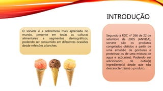 INTRODUÇÃO
O sorvete é a sobremesa mais apreciada no
mundo, presente em todas as culturas
alimentares e segmentos demográficos,
podendo ser consumido em diferentes ocasiões
desde refeições a lanches.
Segundo a RDC nº 266 de 22 de
setembro de 2005 (ANVISA),
sorvete são os produtos
congelados obtidos a partir de
uma emulsão de gorduras e
proteínas; ou de uma mistura de
agua e açúcar(es). Podendo ser
adicionados de outro(s)
ingrediente(s) desde que não
descaracterize(m) o produto.
 