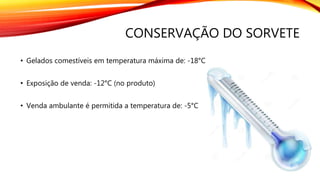 CONSERVAÇÃO DO SORVETE
• Gelados comestíveis em temperatura máxima de: -18°C
• Exposição de venda: -12°C (no produto)
• Venda ambulante é permitida a temperatura de: -5°C
 