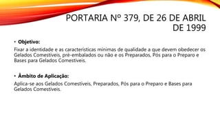 PORTARIA Nº 379, DE 26 DE ABRIL
DE 1999
• Objetivo:
Fixar a identidade e as características mínimas de qualidade a que devem obedecer os
Gelados Comestíveis, pré-embalados ou não e os Preparados, Pós para o Preparo e
Bases para Gelados Comestíveis.
• Âmbito de Aplicação:
Aplica-se aos Gelados Comestíveis, Preparados, Pós para o Preparo e Bases para
Gelados Comestíveis.
 