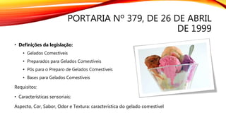 PORTARIA Nº 379, DE 26 DE ABRIL
DE 1999
• Definições da legislação:
• Gelados Comestíveis
• Preparados para Gelados Comestíveis
• Pós para o Preparo de Gelados Comestíveis
• Bases para Gelados Comestíveis
Requisitos:
• Características sensoriais:
Aspecto, Cor, Sabor, Odor e Textura: característica do gelado comestível
 