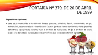 PORTARIA Nº 379, DE 26 DE ABRIL
DE 1999
Ingredientes Opcionais:
• Leite, seus constituintes e ou derivados lácteos (gorduras, proteínas) frescos, concentrados, em pó,
fermentados, reconstituídos ou "recombinados"; outras gorduras e óleos comestíveis; outras proteínas
comestíveis; água potável; açúcares; frutas e produtos de frutas; cacau em pó e produtos de cacau;
ovos e seus derivados e outras substâncias alimentícias que não descaracterizem o produto;
 