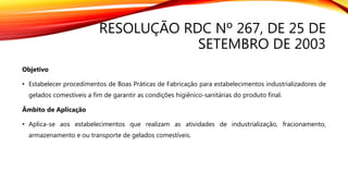 RESOLUÇÃO RDC Nº 267, DE 25 DE
SETEMBRO DE 2003
Objetivo
• Estabelecer procedimentos de Boas Práticas de Fabricação para estabelecimentos industrializadores de
gelados comestíveis a fim de garantir as condições higiênico-sanitárias do produto final.
Âmbito de Aplicação
• Aplica-se aos estabelecimentos que realizam as atividades de industrialização, fracionamento,
armazenamento e ou transporte de gelados comestíveis.
 