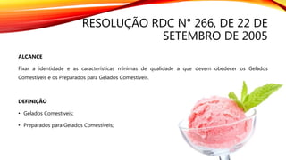 RESOLUÇÃO RDC N° 266, DE 22 DE
SETEMBRO DE 2005
ALCANCE
Fixar a identidade e as características mínimas de qualidade a que devem obedecer os Gelados
Comestíveis e os Preparados para Gelados Comestíveis.
DEFINIÇÃO
• Gelados Comestíveis;
• Preparados para Gelados Comestíveis;
 