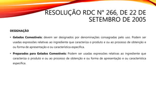 RESOLUÇÃO RDC N° 266, DE 22 DE
SETEMBRO DE 2005
DESIGNAÇÃO
• Gelados Comestíveis: devem ser designados por denominações consagradas pelo uso. Podem ser
usadas expressões relativas ao ingrediente que caracteriza o produto e ou ao processo de obtenção e
ou forma de apresentação e ou característica específica.
• Preparados para Gelados Comestíveis: Podem ser usadas expressões relativas ao ingrediente que
caracteriza o produto e ou ao processo de obtenção e ou forma de apresentação e ou característica
específica.
 