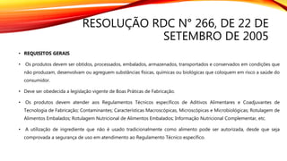 RESOLUÇÃO RDC N° 266, DE 22 DE
SETEMBRO DE 2005
• REQUISITOS GERAIS
• Os produtos devem ser obtidos, processados, embalados, armazenados, transportados e conservados em condições que
não produzam, desenvolvam ou agreguem substâncias físicas, químicas ou biológicas que coloquem em risco a saúde do
consumidor.
• Deve ser obedecida a legislação vigente de Boas Práticas de Fabricação.
• Os produtos devem atender aos Regulamentos Técnicos específicos de Aditivos Alimentares e Coadjuvantes de
Tecnologia de Fabricação; Contaminantes; Características Macroscópicas, Microscópicas e Microbiológicas; Rotulagem de
Alimentos Embalados; Rotulagem Nutricional de Alimentos Embalados; Informação Nutricional Complementar, etc.
• A utilização de ingrediente que não é usado tradicionalmente como alimento pode ser autorizada, desde que seja
comprovada a segurança de uso em atendimento ao Regulamento Técnico específico.
 