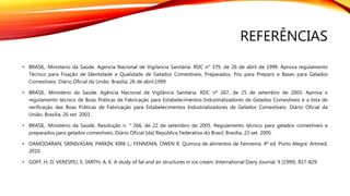 REFERÊNCIAS
• BRASIL. Ministerio da Saúde. Agencia Nacional de Vigilancia Sanitária. RDC n° 379, de 26 de abril de 1999. Aprova regulamento
Técnico para Fixação de Identidade e Qualidade de Gelados Comestíveis, Preparados, Pós para Preparo e Bases para Gelados
Comestíveis. Diário Oficial da União. Brasília, 26 de abril.1999
• BRASIL. Ministério da Saúde. Agência Nacional de Vigilância Sanitária. RDC nº 267, de 25 de setembro de 2003. Aprova o
regulamento técnico de Boas Práticas de Fabricação para Estabelecimentos Industrializadores de Gelados Comestíveis e a lista de
verificação das Boas Práticas de Fabricação para Estabelecimentos Industrializadores de Gelados Comestíveis. Diário Oficial da
União. Brasília, 26 set. 2003.
• BRASIL. Ministério da Saúde. Resolução n. ° 266, de 22 de setembro de 2005. Regulamento técnico para gelados comestíveis e
preparados para gelados comestíveis. Diário Oficial [da] República Federativa do Brasil, Brasília, 23 set. 2005.
• DAMODARAN, SRINIVASAN; PARKIN, KIRK L.; FENNEMA, OWEN R. Química de alimentos de Fennema. 4ª ed. Porto Alegre: Artmed,
2010.
• GOFF, H. D; VERESPEJ, E; SMITH, A. K. A study of fat and air structures in ice cream. International Dairy Journal. 9 (1999). 817-829.
 