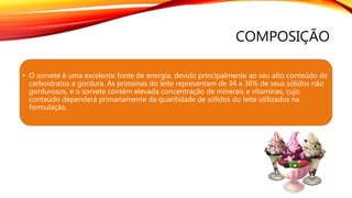 COMPOSIÇÃO
• O sorvete é uma excelente fonte de energia, devido principalmente ao seu alto conteúdo de
carboidratos e gordura. As proteínas do leite representam de 34 a 36% de seus sólidos não
gordurosos, e o sorvete contém elevada concentração de minerais e vitaminas, cujo
conteúdo dependerá primariamente da quantidade de sólidos do leite utilizados na
formulação.
 