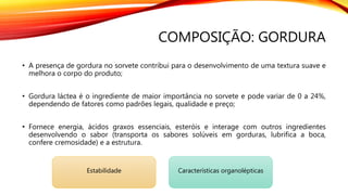 COMPOSIÇÃO: GORDURA
• A presença de gordura no sorvete contribui para o desenvolvimento de uma textura suave e
melhora o corpo do produto;
• Gordura láctea é o ingrediente de maior importância no sorvete e pode variar de 0 a 24%,
dependendo de fatores como padrões legais, qualidade e preço;
• Fornece energia, ácidos graxos essenciais, esteróis e interage com outros ingredientes
desenvolvendo o sabor (transporta os sabores solúveis em gorduras, lubrifica a boca,
confere cremosidade) e a estrutura.
Estabilidade Características organolépticas
 
