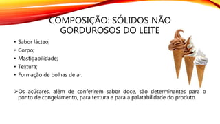 COMPOSIÇÃO: SÓLIDOS NÃO
GORDUROSOS DO LEITE
• Sabor lácteo;
• Corpo;
• Mastigabilidade;
• Textura;
• Formação de bolhas de ar.
Os açúcares, além de conferirem sabor doce, são determinantes para o
ponto de congelamento, para textura e para a palatabilidade do produto.
 