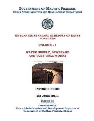GOVERNMENT OF MADHYA PRADESH,
URBAN ADMINISTRATION AND DEVELOPMENT DEPARTMENT
INTEGRATED STANDARD SCHEDULE OF RATES
(4 VOLUMES)
VOLUME - 1
WATER SUPPLY, SEWERAGE
AND TUBE WELL WORKS
INFORCE FROM
1st JUNE 2011
ISSUED BY
COMMISSIONER
Urban Administration and Development Department
Government of Madhya Pradesh, Bhopal
 