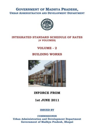 GOVERNMENT OF MADHYA PRADESH,
URBAN ADMINISTRATION AND DEVELOPMENT DEPARTMENT
INTEGRATED STANDARD SCHEDULE OF RATES
(4 VOLUMES)
VOLUME - 2
BUILDING WORKS
INFORCE FROM
1st JUNE 2011
ISSUED BY
COMMISSIONER
Urban Administration and Development Department
Government of Madhya Pradesh, Bhopal
 