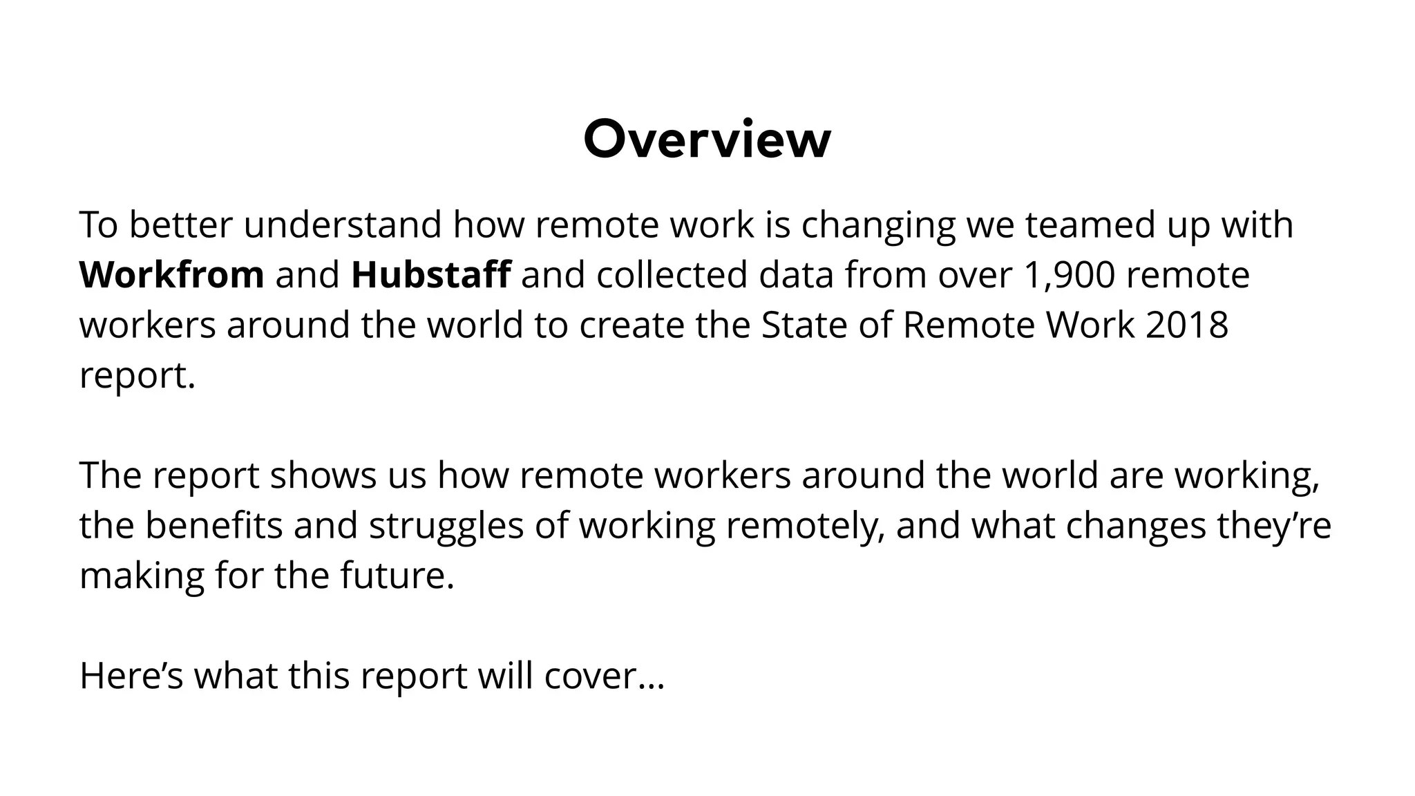 Overview
To better understand how remote work is changing we teamed up with
Workfrom and Hubstaﬀ and collected data from over 1,900 remote
workers around the world to create the State of Remote Work 2018
report.
The report shows us how remote workers around the world are working,
the beneﬁts and struggles of working remotely, and what changes they’re
making for the future.
Here’s what this report will cover…
 