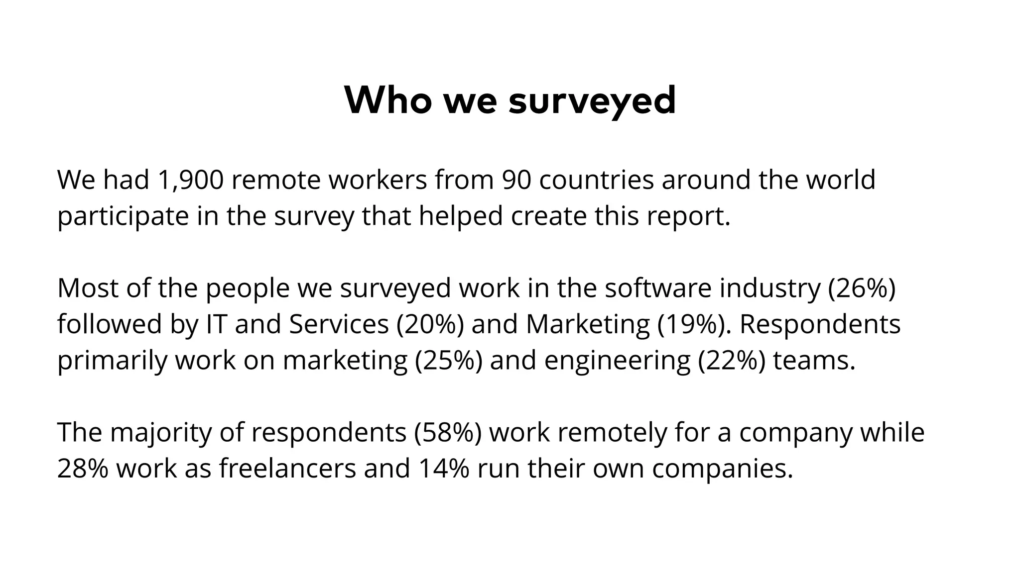 Who we surveyed
We had 1,900 remote workers from 90 countries around the world
participate in the survey that helped create this report.
Most of the people we surveyed work in the software industry (26%)
followed by IT and Services (20%) and Marketing (19%). Respondents
primarily work on marketing (25%) and engineering (22%) teams.
The majority of respondents (58%) work remotely for a company while
28% work as freelancers and 14% run their own companies.
 
