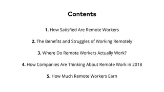 Contents
1. How Satisﬁed Are Remote Workers
2. The Beneﬁts and Struggles of Working Remotely
3. Where Do Remote Workers Actually Work?
4. How Companies Are Thinking About Remote Work in 2018
5. How Much Remote Workers Earn
 