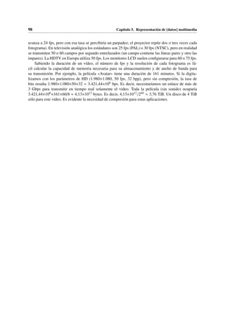 98 Capítulo 5. Representación de [datos] multimedia
avanza a 24 fps, pero con esa tasa se percibiría un parpadeo; el proyector repite dos o tres veces cada
fotograma). En televisión analógica los estándares son 25 fps (PAL) o 30 fps (NTSC), pero en realidad
se transmiten 50 o 60 campos por segundo entrelazados (un campo contiene las líneas pares y otro las
impares). La HDTV en Europa utiliza 50 fps. Los monitores LCD suelen configurarse para 60 o 75 fps.
Sabiendo la duración de un vídeo, el número de fps y la resolución de cada fotograma es fá-
cil calcular la capacidad de memoria necesaria para su almacenamiento y de ancho de banda para
su transmisión. Por ejemplo, la película «Avatar» tiene una duración de 161 minutos. Si la digita-
lizamos con los parámetros de HD (1.980×1.080, 50 fps, 32 bpp), pero sin compresión, la tasa de
bits resulta 1.980×1.080×50×32 = 3.421,44×106 bps. Es decir, necesitaríamos un enlace de más de
3 Gbps para transmitir en tiempo real solamente el vídeo. Toda la película (sin sonido) ocuparía
3.421,44×106×161×60/8 ≈ 4,13×1012 bytes. Es decir, 4,13×1012/240 ≈ 3,76 TiB. Un disco de 4 TiB
sólo para este vídeo. Es evidente la necesidad de compresión para estas aplicaciones.
 
