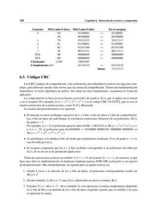 102 Capítulo 6. Detección de errores y compresión
Carácter ISO Latin-9 (hex) ISO Latin-9 (bin) En el receptor
é E9 01100001 { 01100001
20 00100000 { 00100000
t 74 10111111 { 10111111
a 61 01100001 { 01100001
l 6C 01101100 { 01101100
? 3F 00111111 { 00111111
NUL 00 00000000 { 00000000
NUL 00 00000000 { 00000000
Checksum: (2)89 10001001
Complemento a 1: 01110110 { 01110110
Suma: 11111111
6.3. Códigos CRC
Los CRC (códigos de comprobación, o de verificación, por redundancia cíclica) son algo más com-
plejos, pero detectan muchos más errores que las sumas de comprobación. Tienen una fundamentación
matemática: la teoría algebraica de anillos. Sin entrar en estos fundamentos, resumamos la forma de
aplicarlos.
La comprobación se basa en un polinomio generador de grado k, G(x), que se aplica en el emisor
y en el receptor. Por ejemplo, G(x) = x16 + x12 + x5 + 1 es el código CRC-16-CCITT, que se usa en
muchos protocolos de comunicaciones, como X.25 y Bluetooth.
La esencia del procedimiento es la siguiente:
• El mensaje se envía en bloques sucesivos de n + k bits: n bits de datos y k bits de comprobación.
Los n bits de datos de cada bloque se consideran coeficientes (binarios) de un polinomio, M(x),
de grado n − 1.
Por ejemplo, si n = 8, el polinomio para los datos 0x9B = 10011011 es M(x) = x7+x4+x3+x+1,
y si n = 32, el polinomio para 0xA0048001 = 10100000 00000100 10000000 00000001 es
M(x) = x31 + x29 + x18 + x15 + 1
• A cada bloque se le añaden k bits, de modo que el polinomio resultante, T(x), de grado n − 1 + k,
sea divisible por G(x).
• El receptor comprueba que los n + k bits recibidos corresponden a un polinomio divisible por
G(x); de no ser así se ha producido algún error.
Todas las operaciones se hacen en módulo 2 (1 + 1 = 0, sin acarreo; 0 − 1 = 1, sin acarreo), lo que
hace muy fácil su implementación en hardware mediante puertas XOR (OR excluyente) y un registro
de desplazamiento. Más detalladamente, el segundo paso se puede realizar así:
1. Añadir k ceros a la derecha de los n bits de datos; el polinomio correspondiente resulta ser
M(x) × xk
2. Dividir (módulo 2) M(x) × xk entre G(x), obteniendo un resto (o residuo) R(x).
3. Calcular T(x) = M(x) × xk − R(x) (módulo 2); esta operación se realiza simplemente añadiendo
los k bits de R(x) a la derecha de los n bits de datos originales (puesto que en módulo 2 la resta
es igual que la suma).
 
