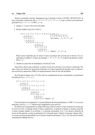 6.3 Códigos CRC 103
Veamos un ejemplo concreto. Supongamos que el mensaje a enviar es 0x35B = 001101011011, al
que corresponde el polinomio M(x) = x9 + x8 + x6 + x4 + x3 + x + 1, y que se utiliza como polinomio
generador G(x) = x4 + x + 1 (10011, k = 4).
1. Añadir k = 4 ceros: 0011010110010000
2. Dividir módulo 2 por G(x) (10011):
0 0 1 1 0 1 0 1 1 0 1 1 0 0 0 0 |1 0 0 1 1
- 1 0 0 1 1 1 1 0 0 0 0 1 0 1 0
0 1 0 0 1 1 (Cociente: x9 + x8 + x3 + x)
- 1 0 0 1 1
0 0 0 0 0 1 0 1 1 0
-1 0 0 1 1
0 0 1 0 1 0 0
- 1 0 0 1 1
0 0 1 1 1 0 (Resto: x3 + x2 + x)
Puede usted comprobar que al sumar el resto al producto del cociente por el divisor, G(x) (y
operando en módulo 2, es decir, por ejemplo, 1· x9 +1· x9 = 0· x9), resulta el dividendo, es decir,
M(x) × x4.
3. Añadir los cuatro bits de redundancia: 0010011011100
Ahora bien, observe que solamente se utiliza el resto de la división: el cociente es irrelevante. Por
tanto, basta con realizar las operaciones indicadas en la parte izquierda del ejemplo, que se reducen a
una sucesión de operaciones XOR y de desplazamientos sobre los bits del dividendo.
Si al receptor le llegan estos 12+4 bits, hace la comprobación de que corresponden a un polinomio
divisible por G(x) = x4 + x + 1:
0 0 1 1 0 1 0 1 1 0 1 1_1 1 1 0
1 0 0 1 1
0 1 0 0 1 1 1 0 1 1_1 1 1 0
1 0 0 1 1
0 0 0 0 0 1 0 1 1_1 1 1 0
1 0 0 1 1
0 0 1 0_0 1 1 0
1 0 0 1 1
0 0_0 0 0 0 (Resto: 0)
Como decíamos en el apartado 6.1, el procedimiento del bit de paridad par (o «CRC-1») es un caso
particular, con G(x) = x + 1. Puede usted comprobarlo como ejercicio.
El análisis de la capacidad de un código CRC para detectar errores es fácil, teniendo en cuenta que
un error en el bit t (contando desde el menos significativo, el primero en llegar al receptor) equivale
a sumar (siempre módulo 2) un término xt al mensaje transmitido, T(x). Y un número arbitrario de
errores de bit equivale a sumar un polinomio E(x) de grado igual o inferior al mensaje original, M(x).
Los errores pasarán desapercibidos en el extremo receptor únicamente si T(x)+E(x) da como resultado
un polinomio múltiplo de G(x).
 