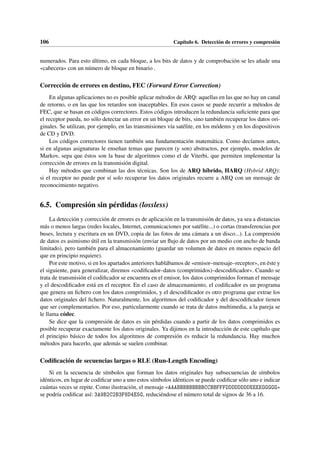 106 Capítulo 6. Detección de errores y compresión
numerados. Para esto último, en cada bloque, a los bits de datos y de comprobación se les añade una
«cabecera» con un número de bloque en binario .
Corrección de errores en destino, FEC (Forward Error Correction)
En algunas aplicaciones no es posible aplicar métodos de ARQ: aquellas en las que no hay un canal
de retorno, o en las que los retardos son inaceptables. En esos casos se puede recurrir a métodos de
FEC, que se basan en códigos correctores. Estos códigos introducen la redundancia suficiente para que
el receptor pueda, no sólo detectar un error en un bloque de bits, sino también recuperar los datos ori-
ginales. Se utilizan, por ejemplo, en las transmisiones vía satélite, en los módems y en los dispositivos
de CD y DVD.
Los códigos correctores tienen también una fundamentación matemática. Como decíamos antes,
si en algunas asignaturas le enseñan temas que parecen (y son) abstractos, por ejemplo, modelos de
Markov, sepa que éstos son la base de algoritmos como el de Viterbi, que permiten implementar la
corrección de errores en la transmisión digital.
Hay métodos que combinan las dos técnicas. Son los de ARQ híbrido, HARQ (Hybrid ARQ):
si el receptor no puede por sí solo recuperar los datos originales recurre a ARQ con un mensaje de
reconocimiento negativo.
6.5. Compresión sin pérdidas (lossless)
La detección y corrección de errores es de aplicación en la transmisión de datos, ya sea a distancias
más o menos largas (redes locales, Internet, comunicaciones por satélite...) o cortas (transferencias por
buses, lectura y escritura en un DVD, copia de las fotos de una cámara a un disco...). La compresión
de datos es asimismo útil en la transmisión (enviar un flujo de datos por un medio con ancho de banda
limitado), pero también para el almacenamiento (guardar un volumen de datos en menos espacio del
que en principio requiere).
Por este motivo, si en los apartados anteriores hablábamos de «emisor–mensaje–receptor», en éste y
el siguiente, para generalizar, diremos «codificador–datos (comprimidos)–descodificador». Cuando se
trata de transmisión el codificador se encuentra en el emisor, los datos comprimidos forman el mensaje
y el descodificador está en el receptor. En el caso de almacenamiento, el codificador es un programa
que genera un fichero con los datos comprimidos, y el descodificador es otro programa que extrae los
datos originales del fichero. Naturalmente, los algoritmos del codificador y del descodificador tienen
que ser complementarios. Por eso, particularmente cuando se trata de datos multimedia, a la pareja se
le llama códec.
Se dice que la compresión de datos es sin pérdidas cuando a partir de los datos comprimidos es
posible recuperar exactamente los datos originales. Ya dijimos en la introducción de este capítulo que
el principio básico de todos los algoritmos de compresión es reducir la redundancia. Hay muchos
métodos para hacerlo, que además se suelen combinar.
Codificación de secuencias largas o RLE (Run-Length Encoding)
Si en la secuencia de símbolos que forman los datos originales hay subsecuencias de símbolos
idénticos, en lugar de codificar uno a uno estos símbolos idénticos se puede codificar sólo uno e indicar
cuántas veces se repite. Como ilustración, el mensaje «AAABBBBBBBBBCCBBFFFDDDDDDDDEEEEGGGGG»
se podría codificar así: 3A9B2C2B3F8D4E5G, reduciéndose el número total de signos de 36 a 16.
 