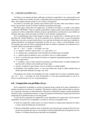 6.6 Compresión con pérdidas (lossy) 109
Un fichero es un conjunto de datos codificados en binario (comprimidos o no), almacenados en un
soporte no volátil con un nombre asociado, y disponible para los programas que pueden interpretar esos
datos. (Ese conjunto de datos puede ser, en sí mismo, un programa).
Un archivo es un fichero que contiene varios ficheros junto con datos sobre estos ficheros («meta-
datos») que permiten extraer los ficheros mediante un programa adecuado.
Pues bien, gzip y bzip2 sólo son compresores: su entrada es un fichero y su salida es otro fichero
comprimido. ZIP, RAR y 7-Zip son, también, archivadores: pueden recibir como entrada varios ficheros
y generar un archivo comprimido. Además, incluyen, opcionalmente, una función en cuyos detalles no
entramos (pero que es bien conocida): el cifrado (a veces llamado «encriptación»).
No es casualidad que gzip y bzip2 tengan su origen en el «mundo Unix», mientras que los otros
proceden del «mundo Windows». Uno de los principios de la «filosofía Unix» es que los programas
deben hacer una sola cosa (pero hacerla bien) y otro, que han de diseñarse de modo que se puedan en-
cadenar fácilmente. Los programas archivadores en Unix son «ar», «shar» y el más utilizado, «tar».
Por ejemplo, para crear un archivo comprimido de todos los ficheros contenidos en el directorio dir/
se puede utilizar esta orden para el intérprete:
tar cf - dir/ | bzip2  dircompr.tar.bz2
• «c» significa «archivar» (para extraer, «x», y para listar, «t»).
• «f» significa que a continuación se da el nombre de un fichero para el resultado.
• «-» significa que el resultado no vaya a un fichero, sino a la «salida estándar».
• «dir/» es el directorio que contiene los ficheros a comprimir (aquí podrían ponerse varios fiche-
ros y/o directorios).
• «|» establece, como ya sabe usted por las prácticas, una tubería (pipe): la salida estándar de lo
que hay atrás se utiliza como entrada para lo que sigue.
• «bzip2» comprime lo que le llega y envía el resultado a la salida estándar.
• Finalmente, como también conoce, «» hace una redirección: dirige la salida estándar hacia el
fichero que hemos llamado dircompr.tar.bz2.
(El programa tar incluye una facilidad con la que se puede hacer lo mismo escribiendo menos:
tar cjf - dir/  dircomp.tar.bz2. El argumento «j» hace que automáticamente se cree la tu-
bería y se ejecute bzip2. Con «z» se ejecutaría gzip).
6.6. Compresión con pérdidas (lossy)
En la compresión con pérdidas se sacrifica el requisito de que a partir de los datos comprimidos se
puedan reconstruir exactamente los originales. Típicamente se aplica a datos audiovisuales (o sensoria-
les, en general), tanto para su almacenamiento como para su transmisión, porque el agente destinatario
final de los datos, normalmente humano, es capaz de recuperar la información siempre que la distorsión
producida por la pérdida de datos no sea muy grande.
La elección de un algoritmo de compresión es muy dependiente de la aplicación y de los recursos
disponibles. En general (sea con pérdidas o sin ellas) es necesario un equilibro entre
• Factor de compresión: cuanto mayor sea, menos memoria se requiere para almacenar los datos,
y menos ancho de banda para su transmisión.
• Recursos disponibles: podemos tener un algoritmo muy eficiente (que consiga un factor de com-
presión muy grande) pero que no sirva porque la memoria disponible para el programa sea insu-
ficiente, o el tiempo necesario para ejecutarlo sea inaceptable.
 