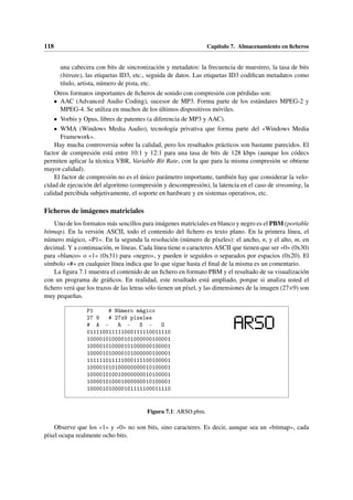 118 Capítulo 7. Almacenamiento en ficheros
una cabecera con bits de sincronización y metadatos: la frecuencia de muestreo, la tasa de bits
(bitrate), las etiquetas ID3, etc., seguida de datos. Las etiquetas ID3 codifican metadatos como
título, artista, número de pista, etc.
Otros formatos importantes de ficheros de sonido con compresión con pérdidas son:
• AAC (Advanced Audio Coding), sucesor de MP3. Forma parte de los estándares MPEG-2 y
MPEG-4. Se utiliza en muchos de los últimos dispositivos móviles.
• Vorbis y Opus, libres de patentes (a diferencia de MP3 y AAC).
• WMA (Windows Media Audio), tecnología privativa que forma parte del «Windows Media
Framework».
Hay mucha controversia sobre la calidad, pero los resultados prácticos son bastante parecidos. El
factor de compresión está entre 10:1 y 12:1 para una tasa de bits de 128 kbps (aunque los códecs
permiten aplicar la técnica VBR, Variable Bit Rate, con la que para la misma compresión se obtiene
mayor calidad).
El factor de compresión no es el único parámetro importante, también hay que considerar la velo-
cidad de ejecución del algoritmo (compresión y descompresión), la latencia en el caso de streaming, la
calidad percibida subjetivamente, el soporte en hardware y en sistemas operativos, etc.
Ficheros de imágenes matriciales
Uno de los formatos más sencillos para imágenes matriciales en blanco y negro es el PBM (portable
bitmap). En la versión ASCII, todo el contenido del fichero es texto plano. En la primera línea, el
número mágico, «P1». En la segunda la resolución (número de píxeles): el ancho, n, y el alto, m, en
decimal. Y a continuación, m líneas. Cada línea tiene n caracteres ASCII que tienen que ser «0» (0x30)
para «blanco» o «1» (0x31) para «negro», y pueden ir seguidos o separados por espacios (0x20). El
símbolo «#» en cualquier línea indica que lo que sigue hasta el final de la misma es un comentario.
La figura 7.1 muestra el contenido de un fichero en formato PBM y el resultado de su visualización
con un programa de gráficos. En realidad, este resultado está ampliado, porque si analiza usted el
fichero verá que los trazos de las letras sólo tienen un píxel, y las dimensiones de la imagen (27×9) son
muy pequeñas.
P1 # Número mágico
27 9 # 27x9 píxeles
# A - R - S - O
011110011111000111110011110
100001010000101000000100001
100001010000101000000100001
100001010000101000000100001
111111011111000111100100001
100001010100000000010100001
100001010010000000010100001
100001010001000000010100001
100001010000101111100011110
Figura 7.1: ARSO.pbm.
Observe que los «1» y «0» no son bits, sino caracteres. Es decir, aunque sea un «bitmap», cada
píxel ocupa realmente ocho bits.
 